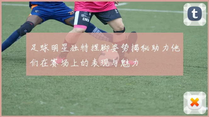 足球明星独特捏脚姿势揭秘助力他们在赛场上的表现与魅力