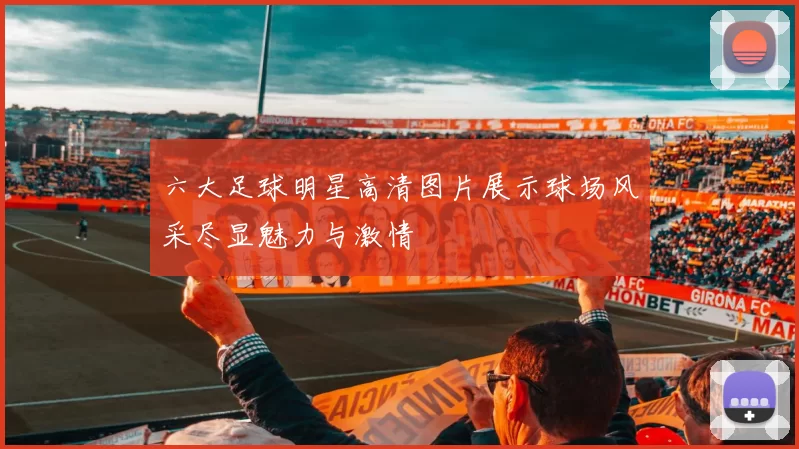 六大足球明星高清图片展示球场风采尽显魅力与激情