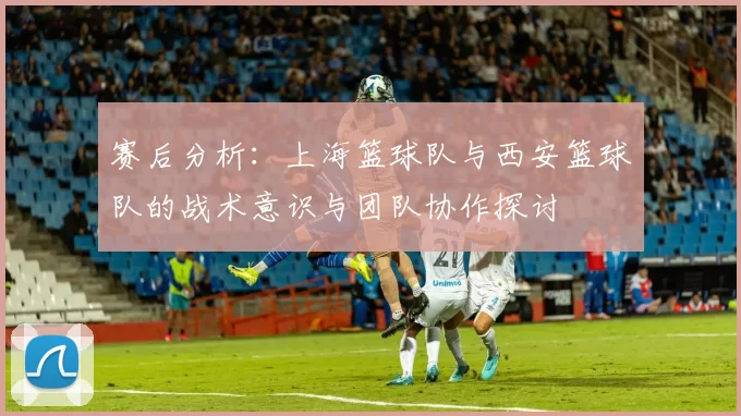赛后分析：上海篮球队与西安篮球队的战术意识与团队协作探讨
