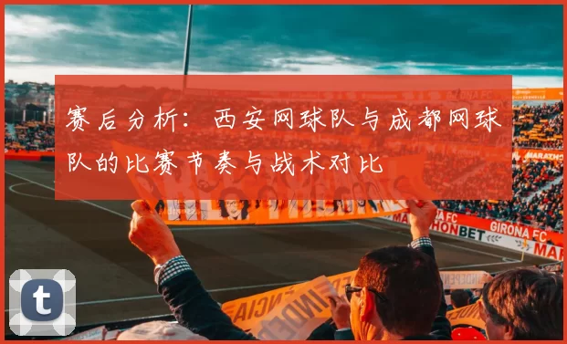 赛后分析：西安网球队与成都网球队的比赛节奏与战术对比