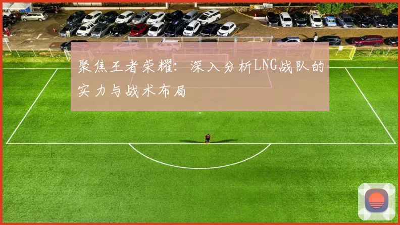 聚焦王者荣耀：深入分析LNG战队的实力与战术布局