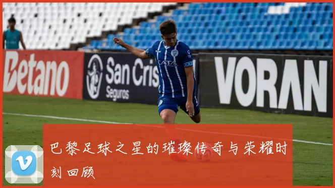 巴黎足球之星的璀璨传奇与荣耀时刻回顾