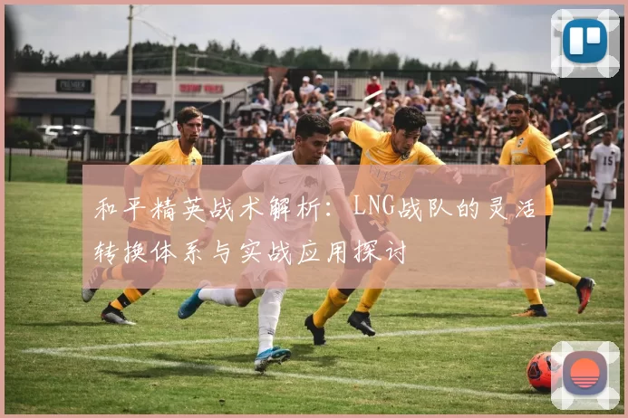 和平精英战术解析：LNG战队的灵活转换体系与实战应用探讨