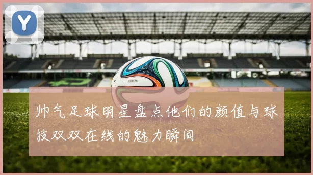 帅气足球明星盘点他们的颜值与球技双双在线的魅力瞬间