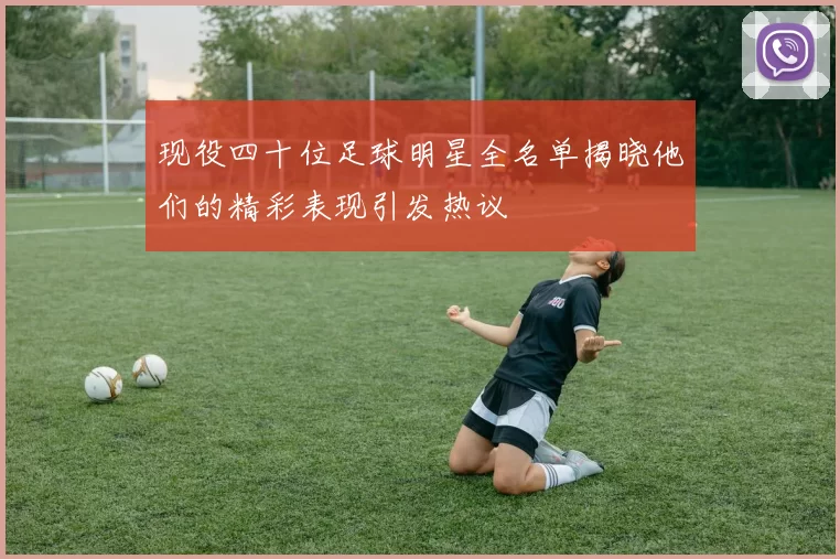 现役四十位足球明星全名单揭晓他们的精彩表现引发热议