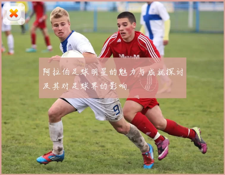 阿拉伯足球明星的魅力与成就探讨及其对足球界的影响
