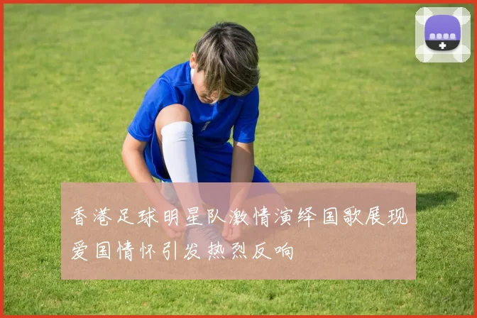 香港足球明星队激情演绎国歌展现爱国情怀引发热烈反响