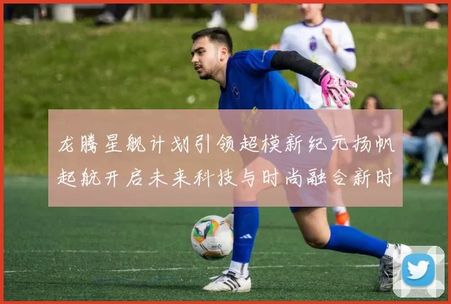 龙腾星舰计划引领超模新纪元扬帆起航开启未来科技与时尚融合新时代