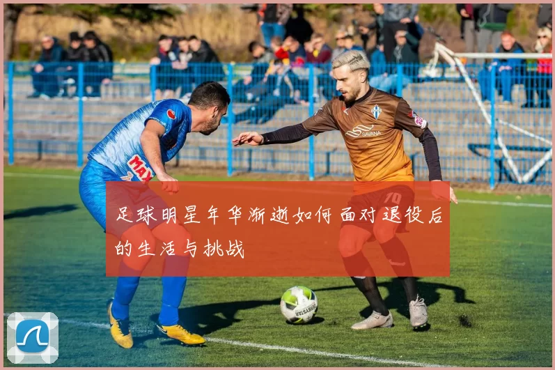 足球明星年华渐逝如何面对退役后的生活与挑战