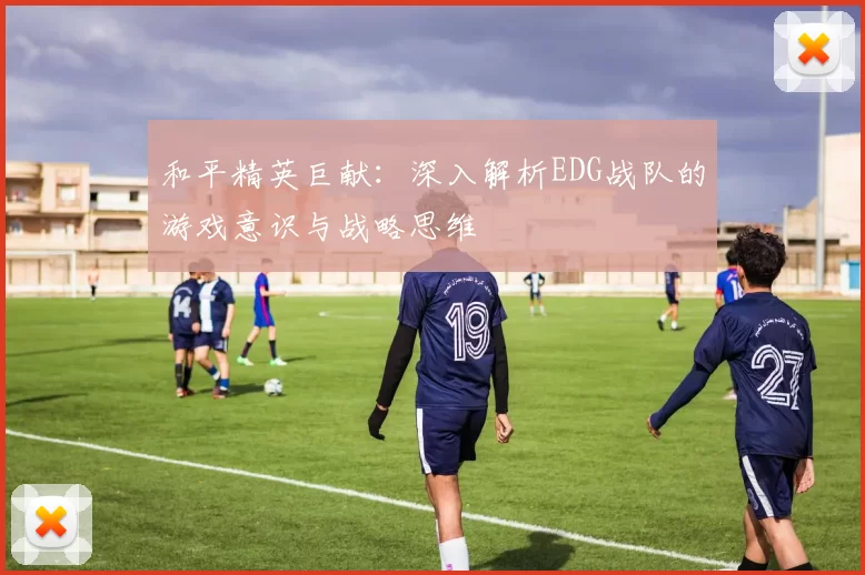 和平精英巨献：深入解析EDG战队的游戏意识与战略思维