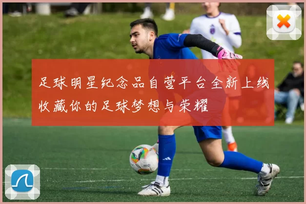 足球明星纪念品自营平台全新上线收藏你的足球梦想与荣耀
