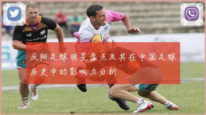 庆阳足球明星盘点及其在中国足球历史中的影响力分析