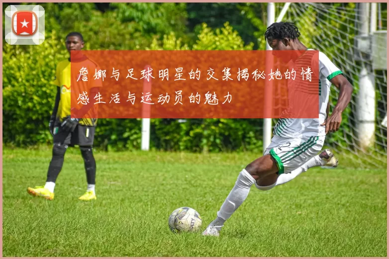 詹娜与足球明星的交集揭秘她的情感生活与运动员的魅力