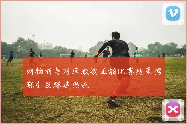 利物浦与河床激战正酣比赛结果揭晓引发球迷热议