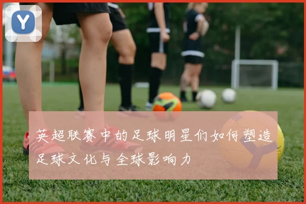 英超联赛中的足球明星们如何塑造足球文化与全球影响力