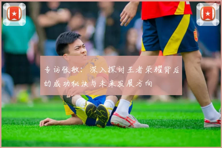 专访张敏：深入探讨王者荣耀背后的成功秘诀与未来发展方向