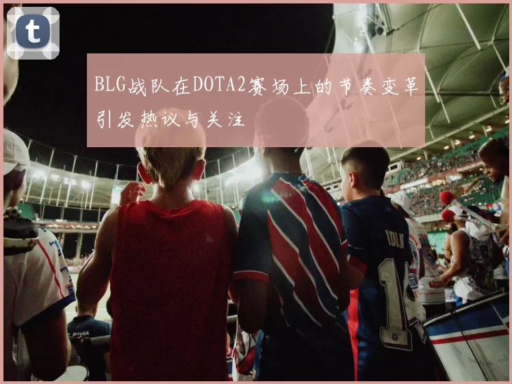 BLG战队在DOTA2赛场上的节奏变革引发热议与关注