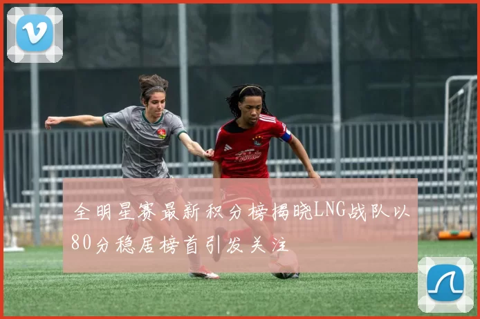 全明星赛最新积分榜揭晓LNG战队以80分稳居榜首引发关注
