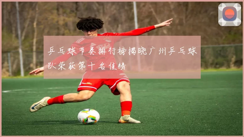 乒乓球节奏排行榜揭晓广州乒乓球队荣获第十名佳绩