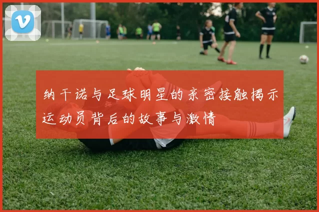 纳干诺与足球明星的亲密接触揭示运动员背后的故事与激情