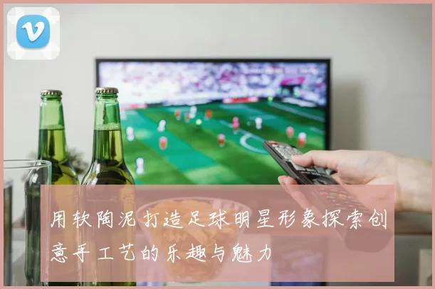 用软陶泥打造足球明星形象探索创意手工艺的乐趣与魅力