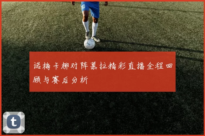 诺梅卡柳对阵慕拉精彩直播全程回顾与赛后分析