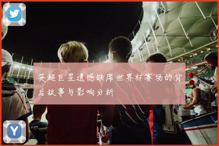 英超巨星遗憾缺席世界杯赛场的背后故事与影响分析