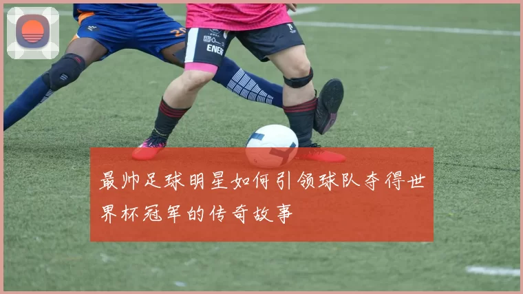 最帅足球明星如何引领球队夺得世界杯冠军的传奇故事