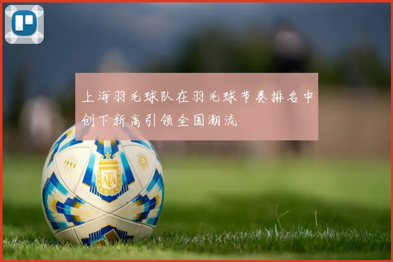 上海羽毛球队在羽毛球节奏排名中创下新高引领全国潮流