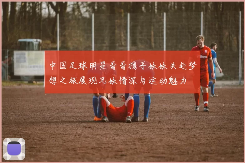中国足球明星哥哥携手妹妹共赴梦想之旅展现兄妹情深与运动魅力
