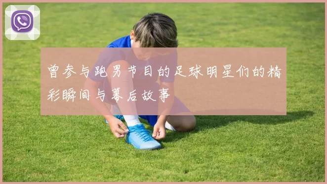 曾参与跑男节目的足球明星们的精彩瞬间与幕后故事