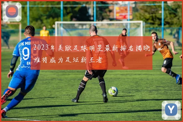 2023年美欧足球明星最新排名揭晓谁将成为足坛新王者