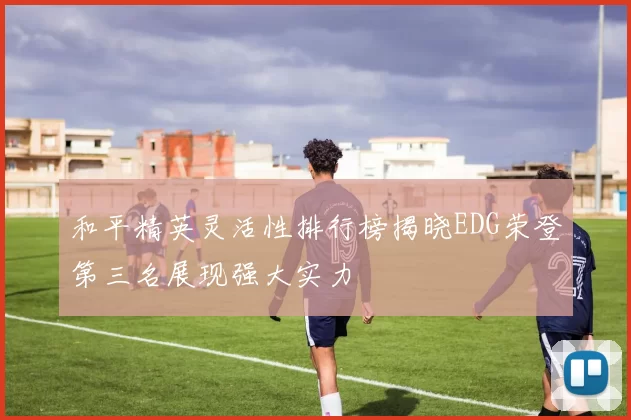 和平精英灵活性排行榜揭晓EDG荣登第三名展现强大实力