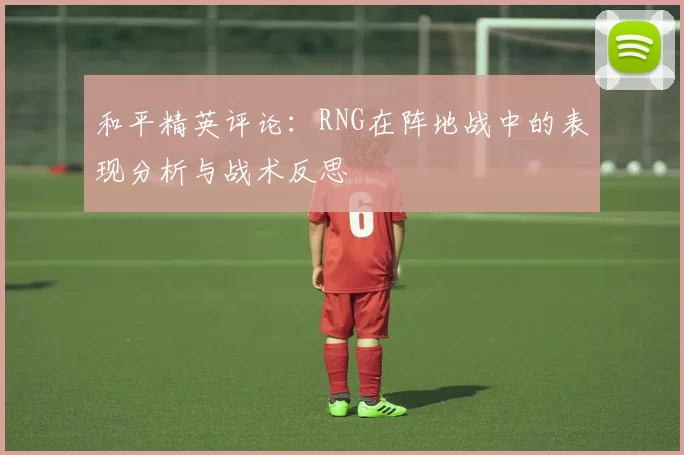 和平精英评论：RNG在阵地战中的表现分析与战术反思