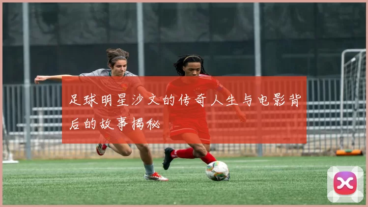 足球明星沙文的传奇人生与电影背后的故事揭秘