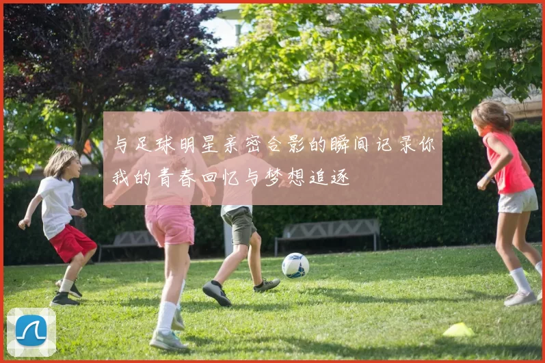 与足球明星亲密合影的瞬间记录你我的青春回忆与梦想追逐