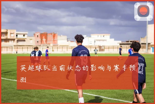 英超球队当前状态的影响与赛季预测