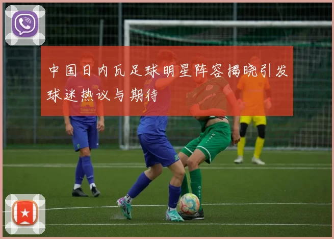 中国日内瓦足球明星阵容揭晓引发球迷热议与期待