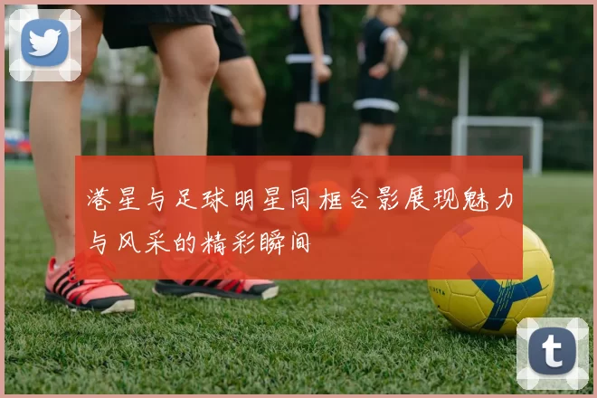 港星与足球明星同框合影展现魅力与风采的精彩瞬间