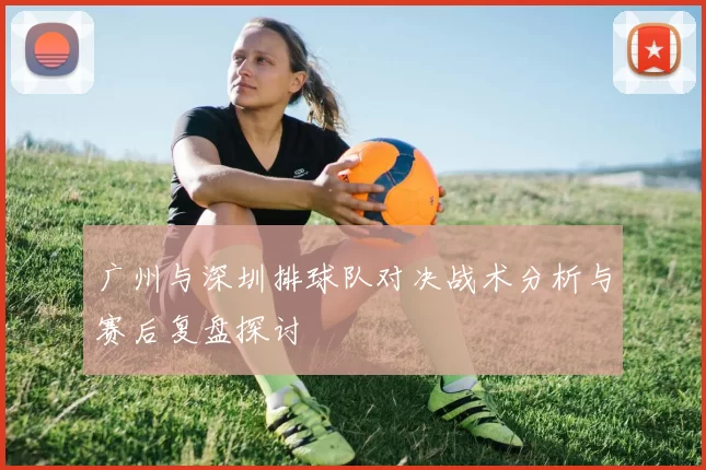 广州与深圳排球队对决战术分析与赛后复盘探讨