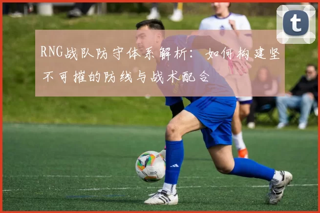 RNG战队防守体系解析：如何构建坚不可摧的防线与战术配合