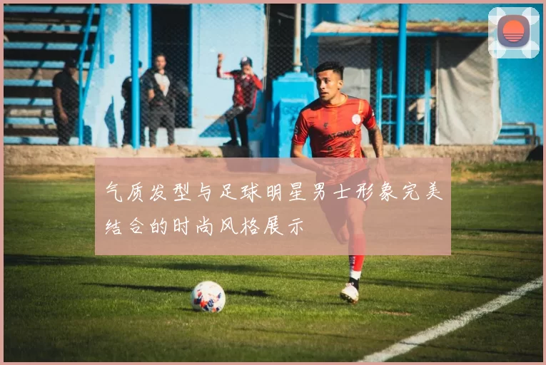 气质发型与足球明星男士形象完美结合的时尚风格展示