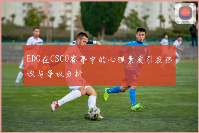 EDG在CSGO赛事中的心理素质引发热议与争议分析