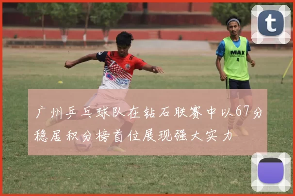 广州乒乓球队在钻石联赛中以67分稳居积分榜首位展现强大实力
