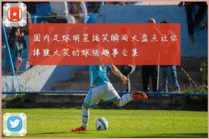 国内足球明星搞笑瞬间大盘点让你捧腹大笑的球场趣事合集