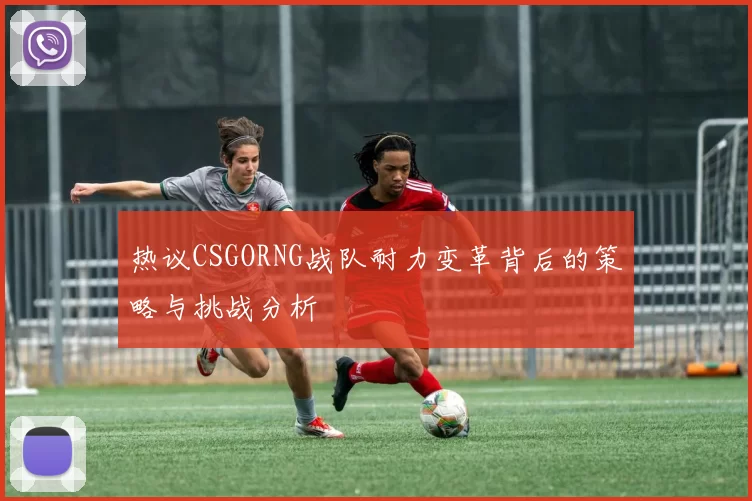 热议CSGORNG战队耐力变革背后的策略与挑战分析