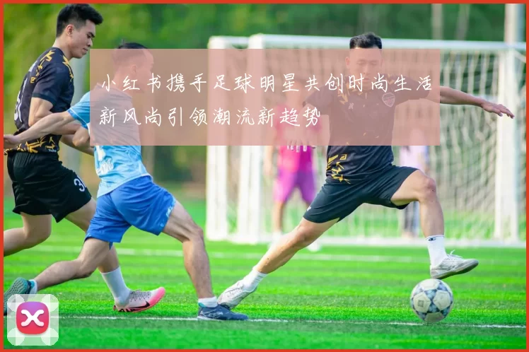 小红书携手足球明星共创时尚生活新风尚引领潮流新趋势
