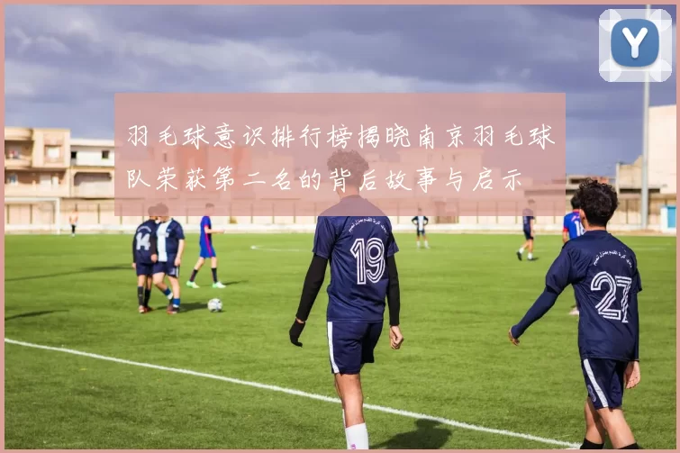 羽毛球意识排行榜揭晓南京羽毛球队荣获第二名的背后故事与启示