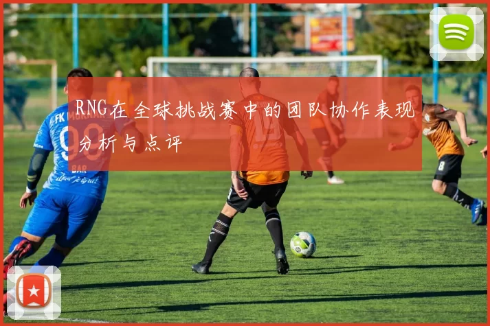 RNG在全球挑战赛中的团队协作表现分析与点评