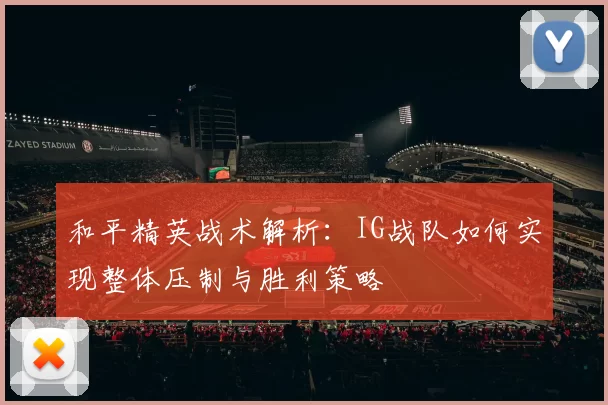 和平精英战术解析：IG战队如何实现整体压制与胜利策略